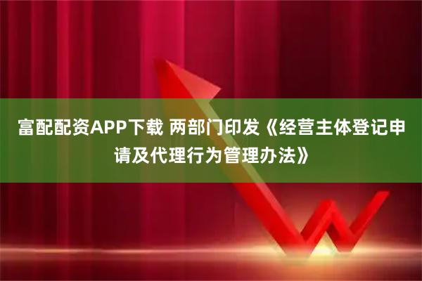 富配配资APP下载 两部门印发《经营主体登记申请及代理行为管理办法》