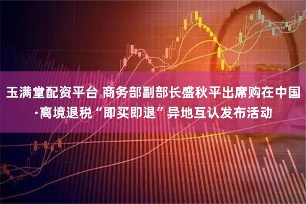 玉满堂配资平台 商务部副部长盛秋平出席购在中国·离境退税“即买即退”异地互认发布活动
