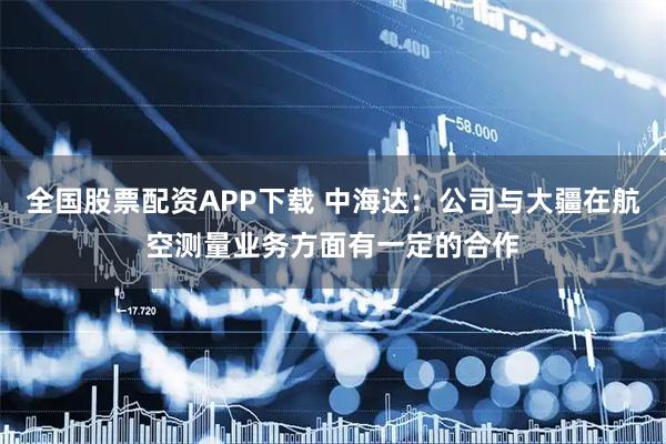 全国股票配资APP下载 中海达：公司与大疆在航空测量业务方面有一定的合作