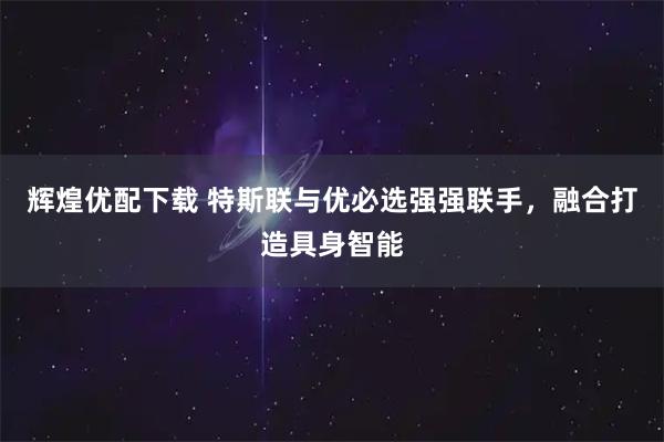 辉煌优配下载 特斯联与优必选强强联手，融合打造具身智能