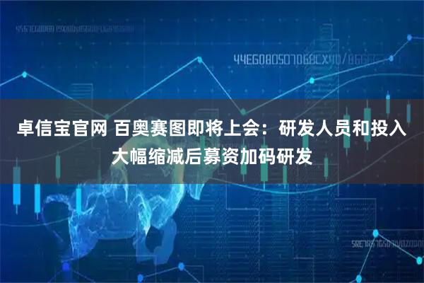 卓信宝官网 百奥赛图即将上会：研发人员和投入大幅缩减后募资加码研发
