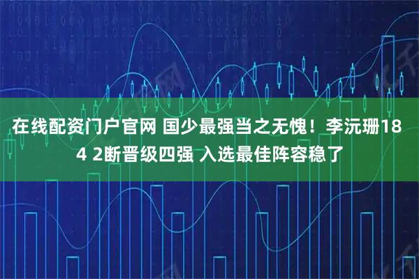 在线配资门户官网 国少最强当之无愧！李沅珊18 4 2断晋级四强 入选最佳阵容稳了