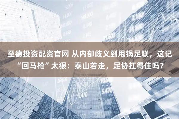 至德投资配资官网 从内部歧义到甩锅足联，这记“回马枪”太狠：泰山若走，足协扛得住吗？