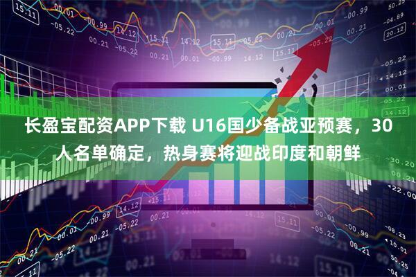 长盈宝配资APP下载 U16国少备战亚预赛，30人名单确定，热身赛将迎战印度和朝鲜