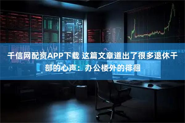 千信网配资APP下载 这篇文章道出了很多退休干部的心声：办公楼外的徘徊