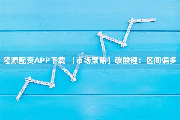 隆源配资APP下载 【市场聚焦】碳酸锂：区间偏多