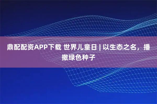 鼎配配资APP下载 世界儿童日 | 以生态之名，播撒绿色种子