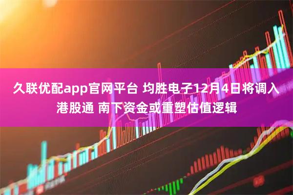 久联优配app官网平台 均胜电子12月4日将调入港股通 南下资金或重塑估值逻辑