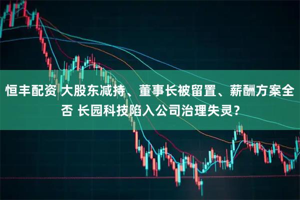 恒丰配资 大股东减持、董事长被留置、薪酬方案全否 长园科技陷入公司治理失灵？