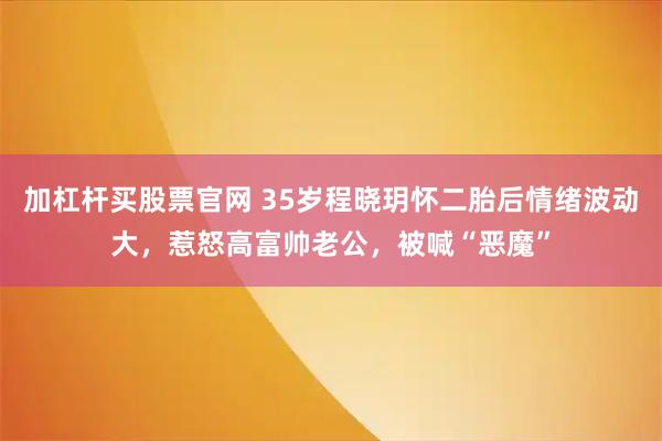 加杠杆买股票官网 35岁程晓玥怀二胎后情绪波动大,惹怒高富帅老公,被喊“恶魔”